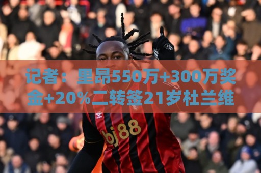 记者:里昂550万+300万奖金+20%二转签21岁杜兰维尔,达全面协议 记者:里昂550万+300万奖金+20%二转签21岁杜兰维尔,达全面协议