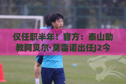 仅任职半年！官方：泰山助教阿贝尔·莫雷诺出任J2今治FC主教练
