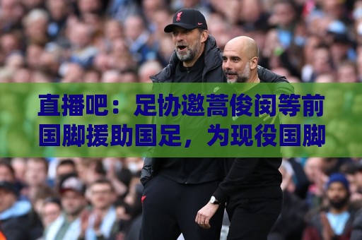 直播吧：足协邀蒿俊闵等前国脚援助国足，为现役国脚进行专项训练