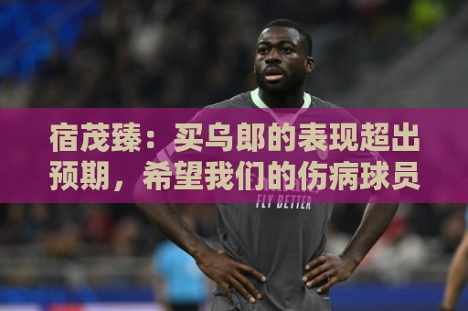 宿茂臻:买乌郎的表现超出预期,希望我们的伤病球员尽快康复参赛 宿茂臻:买乌郎的表现超出预期,希望我们的伤病球员尽快康复参赛