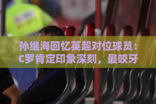 孙继海回忆英超对位球员:C罗肯定印象深刻,最咬牙切齿的是亨利 孙继海回忆英超对位球员:C罗肯定印象深刻,最咬牙切齿的是亨利