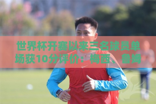 世界杯开赛以来三名球员单场获10分评价：梅西、鲁姆、贝兰万德