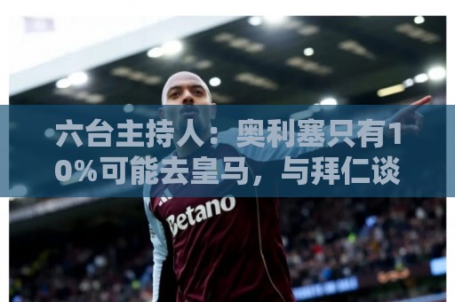 六台主持人：奥利塞只有10%可能去皇马，与拜仁谈判非常困难