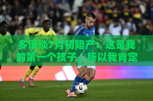 多库谈7月初陪产：这是我的第一个孩子，所以我肯定想在场见证