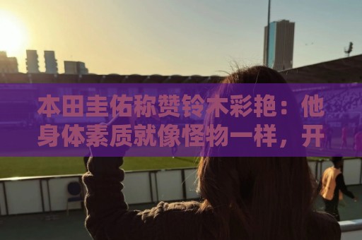 本田圭佑称赞铃木彩艳：他身体素质就像怪物一样，开大脚力度很大