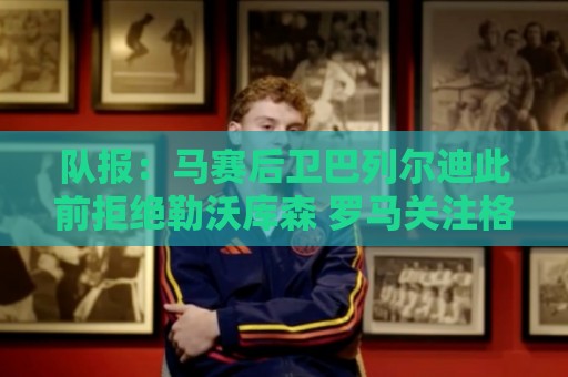 队报：马赛后卫巴列尔迪此前拒绝勒沃库森 罗马关注格林伍德