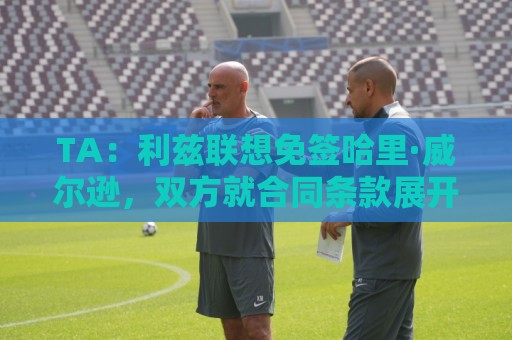 TA：利兹联想免签哈里·威尔逊，双方就合同条款展开积极谈判