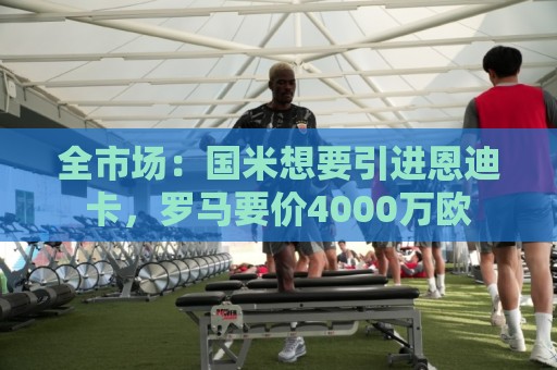 全市场：国米想要引进恩迪卡，罗马要价4000万欧