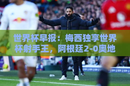世界杯早报：梅西独享世界杯射手王，阿根廷2-0奥地利提前出线
