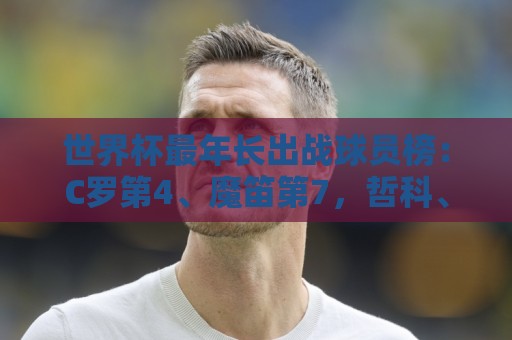 世界杯最年长出战球员榜：C罗第4、魔笛第7，哲科、诺伊尔列前十