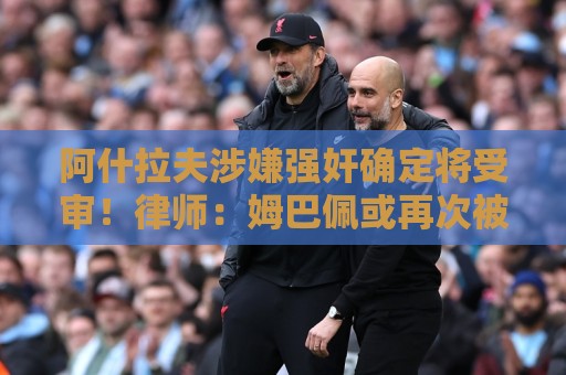 阿什拉夫涉嫌强奸确定将受审!律师:姆巴佩或再次被传唤出庭作证 阿什拉夫涉嫌强奸确定将受审!律师:姆巴佩或再次被传唤出庭作证