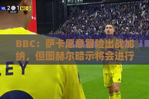 BBC：萨卡愿意冒险出战加纳，但图赫尔暗示将会进行合理轮换