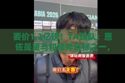 要价1.2亿镑！TA跟队：恩佐是皇马和穆帅目标之一，球员渴望转会