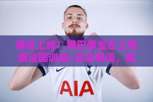 姆总上线！姆巴佩坐台上观察法国训练+念念有词，被调侃像恩里克