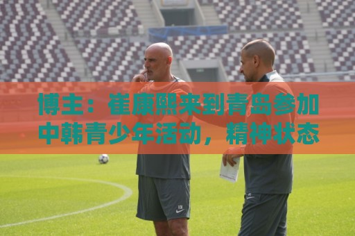 博主：崔康熙来到青岛参加中韩青少年活动，精神状态不错