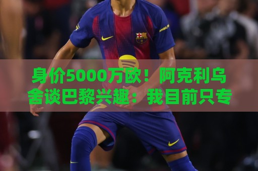 身价5000万欧!阿克利乌舍谈巴黎兴趣:我目前只专注于世界杯 身价5000万欧!阿克利乌舍谈巴黎兴趣:我目前只专注于世界杯