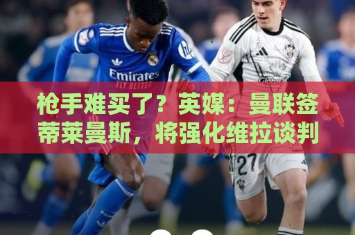枪手难买了?英媒:曼联签蒂莱曼斯,将强化维拉谈判罗杰斯的立场 枪手难买了?英媒:曼联签蒂莱曼斯,将强化维拉谈判罗杰斯的立场