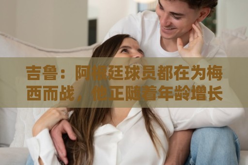 吉鲁:阿根廷球员都在为梅西而战,他正随着年龄增长变得越来越强 吉鲁:阿根廷球员都在为梅西而战,他正随着年龄增长变得越来越强
