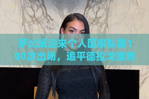 萨比策迎来个人国家队第100次出场,追平德拉戈维奇&排名并列第4 萨比策迎来个人国家队第100次出场,追平德拉戈维奇&排名并列第4
