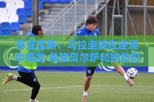 苏亚雷斯：乌拉圭能在逆境中爆发 希望贝尔萨和球员们都做好来