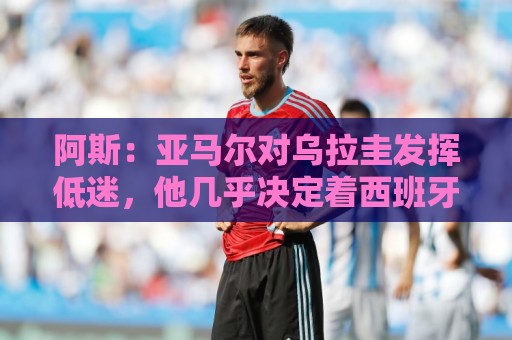 阿斯：亚马尔对乌拉圭发挥低迷，他几乎决定着西班牙的世界杯命运