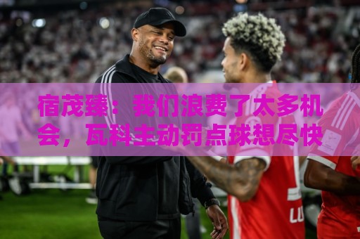 宿茂臻：我们浪费了太多机会，瓦科主动罚点球想尽快“开胡”