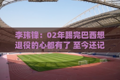 李玮锋：02年踢完巴西想退役的心都有了 至今还记忆最深刻