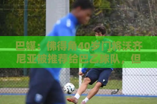 巴媒：佛得角40岁门将沃齐尼亚被推荐给巴乙球队，但对方不感兴趣