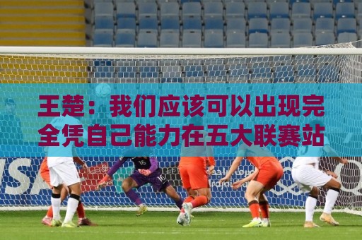 王楚：我们应该可以出现完全凭自己能力在五大联赛站住脚的球员