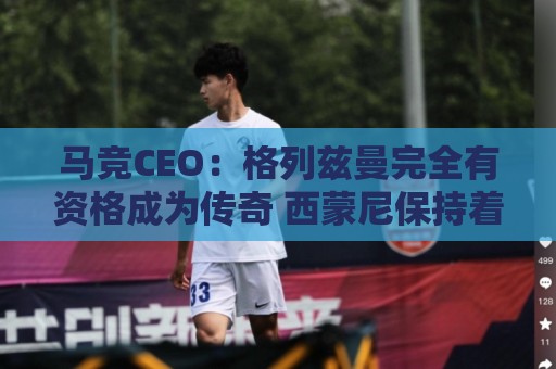 马竞CEO:格列兹曼完全有资格成为传奇 西蒙尼保持着高水平和激情 马竞CEO:格列兹曼完全有资格成为传奇 西蒙尼保持着高水平和激情