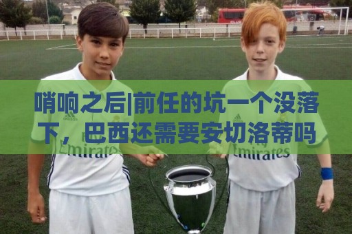 哨响之后|前任的坑一个没落下，巴西还需要安切洛蒂吗？