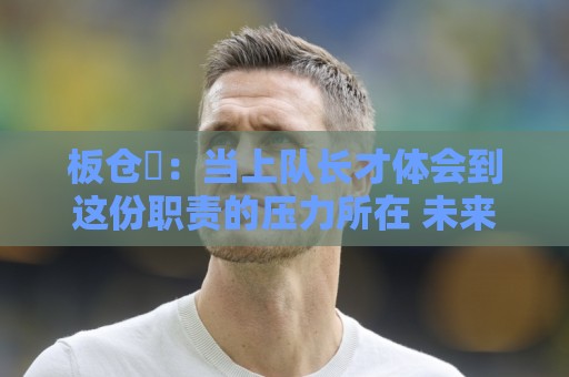 板仓滉:当上队长才体会到这份职责的压力所在 未来还需慢慢磨练 板仓滉:当上队长才体会到这份职责的压力所在 未来还需慢慢磨练