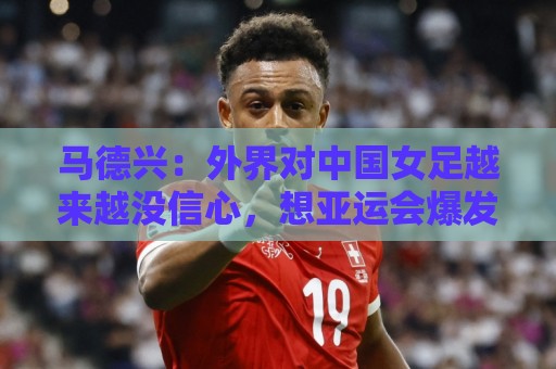 马德兴:外界对中国女足越来越没信心,想亚运会爆发是痴人梦语 马德兴:外界对中国女足越来越没信心,想亚运会爆发是痴人梦语