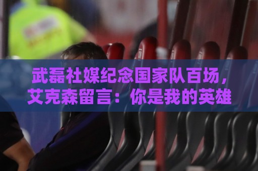 武磊社媒纪念国家队百场,艾克森留言:你是我的英雄,兄弟,Nb 武磊社媒纪念国家队百场,艾克森留言:你是我的英雄,兄弟,Nb