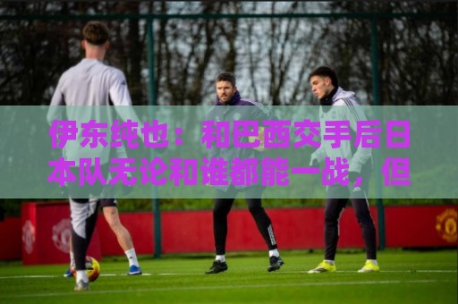 伊东纯也：和巴西交手后日本队无论和谁都能一战，但还需更进一步