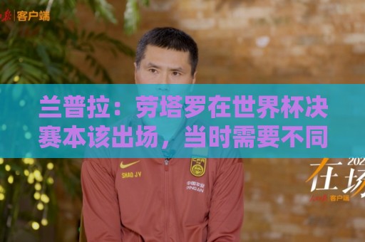 兰普拉:劳塔罗在世界杯决赛本该出场,当时需要不同类型的前锋 兰普拉:劳塔罗在世界杯决赛本该出场,当时需要不同类型的前锋
