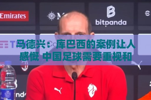 马德兴：库巴西的案例让人感慨 中国足球需要重视和关注国少队