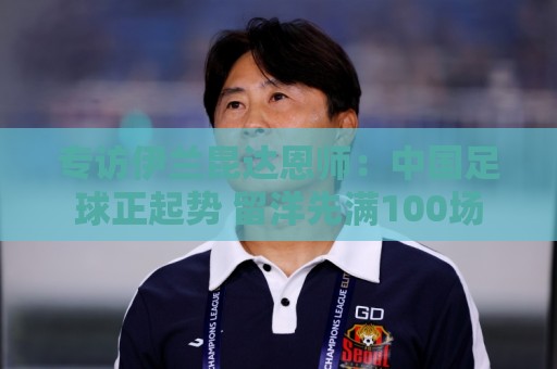 专访伊兰昆达恩师：中国足球正起势 留洋先满100场