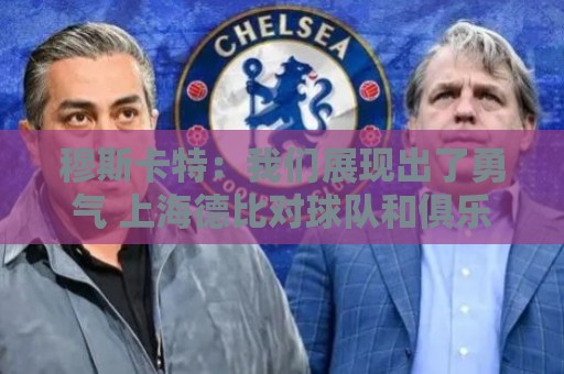 穆斯卡特：我们展现出了勇气 上海德比对球队和俱乐部很关键