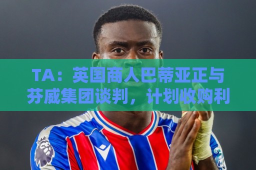TA:英国商人巴蒂亚正与芬威集团谈判,计划收购利物浦少数股权 TA:英国商人巴蒂亚正与芬威集团谈判,计划收购利物浦少数股权