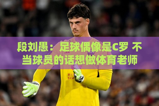 段刘愚：足球偶像是C罗 不当球员的话想做体育老师
