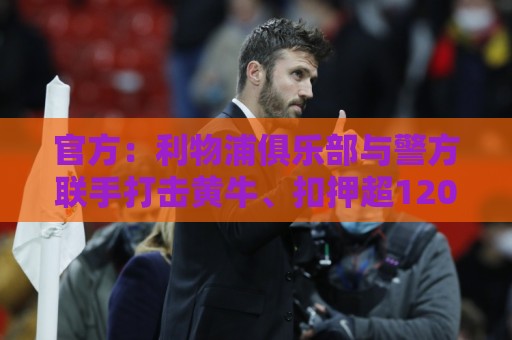 官方：利物浦俱乐部与警方联手打击黄牛、扣押超120万英镑资产
