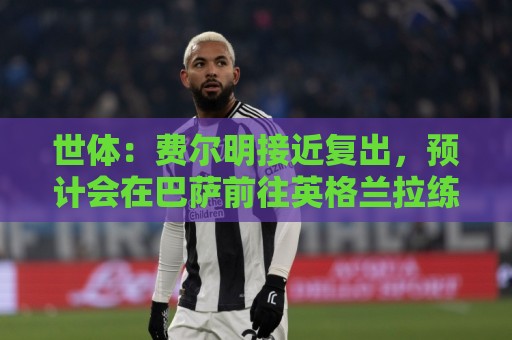 世体:费尔明接近复出,预计会在巴萨前往英格兰拉练期间出场 世体:费尔明接近复出,预计会在巴萨前往英格兰拉练期间出场