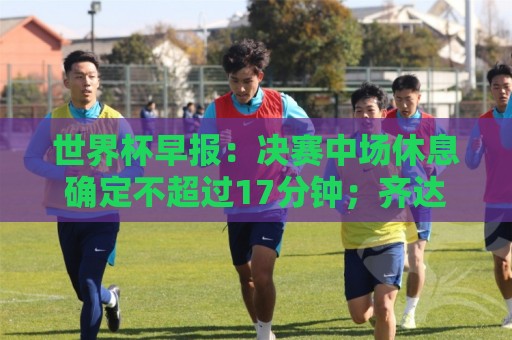世界杯早报:决赛中场休息确定不超过17分钟;齐达内执教法国HWG 世界杯早报:决赛中场休息确定不超过17分钟;齐达内执教法国HWG