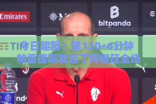今日趣图:第120+6分钟 帕雷德斯发起了阿根廷全场最有威胁的进攻 今日趣图:第120+6分钟 帕雷德斯发起了阿根廷全场最有威胁的进攻