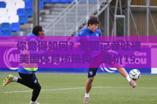 你觉得如何？英国记者吐槽美国体育场热狗：售价15.56刀 三口就没