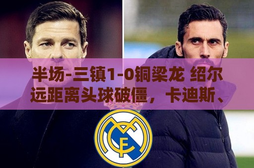 半场-三镇1-0铜梁龙 绍尔远距离头球破僵,卡迪斯、肯帕努中框 半场-三镇1-0铜梁龙 绍尔远距离头球破僵,卡迪斯、肯帕努中框