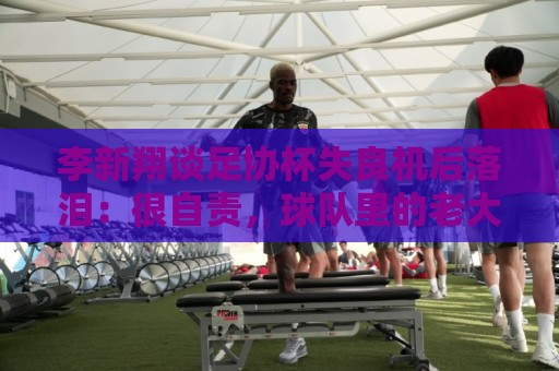 李新翔谈足协杯失良机后落泪：很自责，球队里的老大哥都来鼓励我