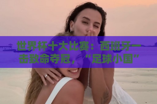 世界杯十大比赛：西班牙一击致命夺冠，“足球小国”爆出大冷门