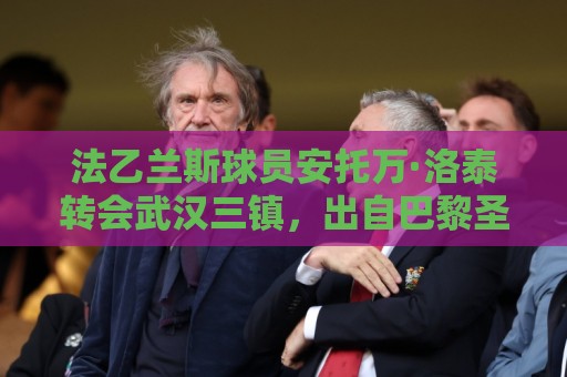 法乙兰斯球员安托万·洛泰转会武汉三镇，出自巴黎圣日耳曼青训
